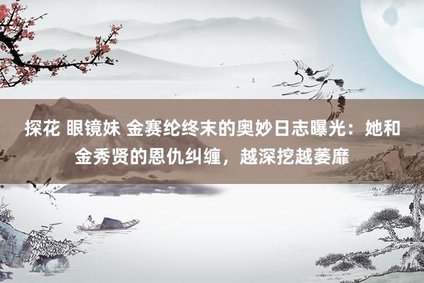 探花 眼镜妹 金赛纶终末的奥妙日志曝光：她和金秀贤的恩仇纠缠，越深挖越萎靡