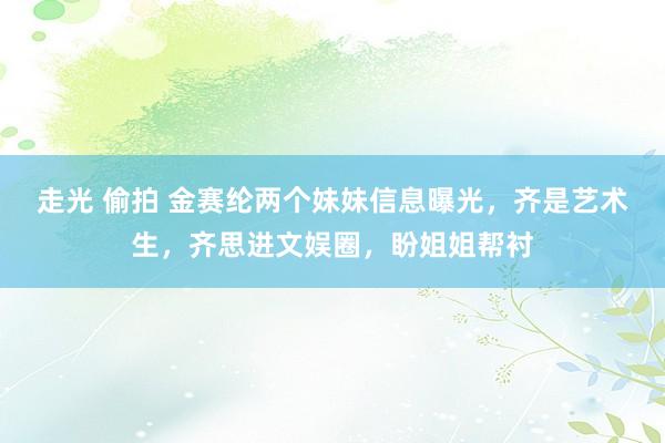 走光 偷拍 金赛纶两个妹妹信息曝光，齐是艺术生，齐思进文娱圈，盼姐姐帮衬