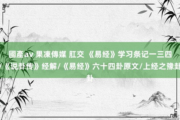 國產av 果凍傳媒 肛交 《易经》学习条记一三四/《说卦传》经解/《易经》六十四卦原文/上经之豫卦