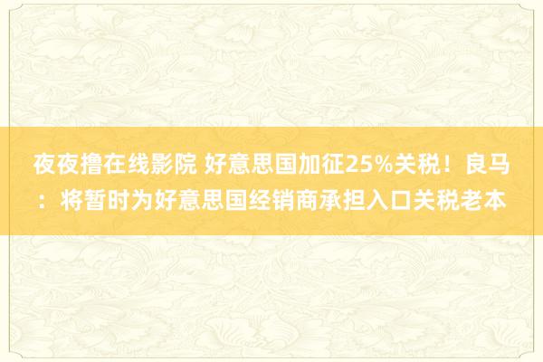 夜夜撸在线影院 好意思国加征25%关税！良马：将暂时为好意思国经销商承担入口关税老本