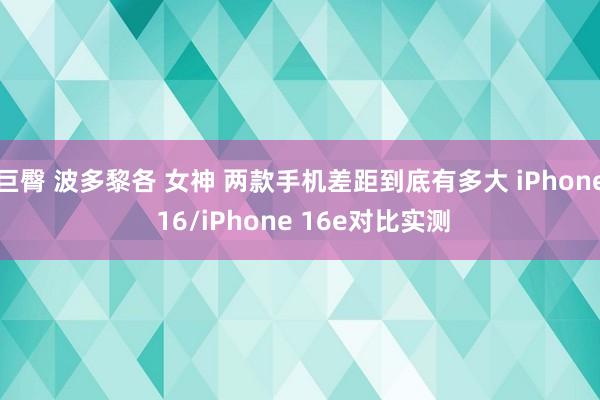 巨臀 波多黎各 女神 两款手机差距到底有多大 iPhone 16/iPhone 16e对比实测