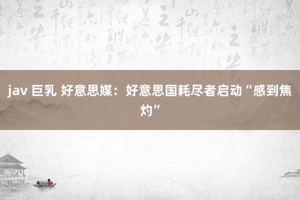 jav 巨乳 好意思媒：好意思国耗尽者启动“感到焦灼”