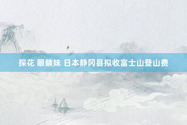 探花 眼睛妹 日本静冈县拟收富士山登山费