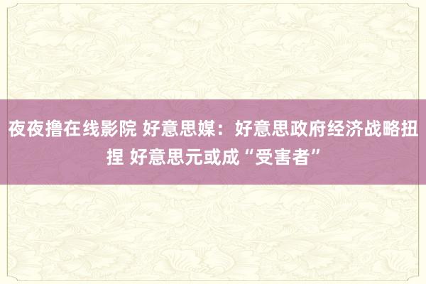 夜夜撸在线影院 好意思媒：好意思政府经济战略扭捏 好意思元或成“受害者”