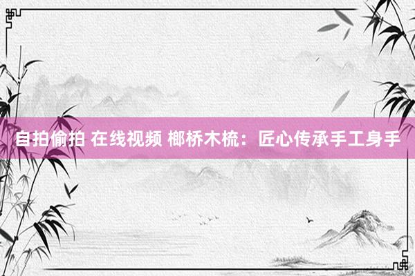自拍偷拍 在线视频 榔桥木梳：匠心传承手工身手