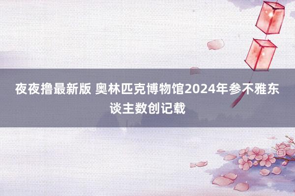 夜夜撸最新版 奥林匹克博物馆2024年参不雅东谈主数创记载