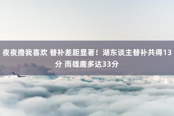 夜夜撸我喜欢 替补差距显著！湖东谈主替补共得13分 而雄鹿多达33分