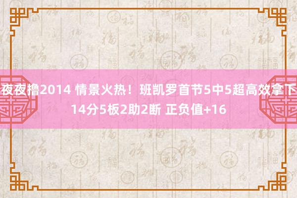 夜夜撸2014 情景火热！班凯罗首节5中5超高效拿下14分5板2助2断 正负值+16
