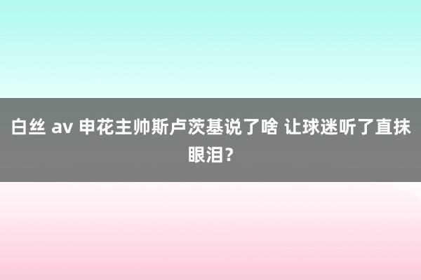 白丝 av 申花主帅斯卢茨基说了啥 让球迷听了直抹眼泪？