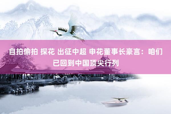 自拍偷拍 探花 出征中超 申花董事长豪言：咱们已回到中国顶尖行列