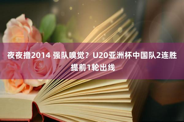 夜夜撸2014 强队嗅觉？U20亚洲杯中国队2连胜 提前1轮出线