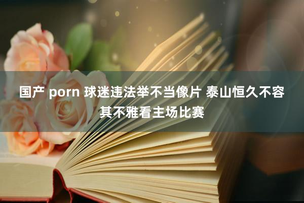 国产 porn 球迷违法举不当像片 泰山恒久不容其不雅看主场比赛