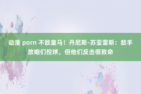 动漫 porn 不敌皇马！丹尼斯-苏亚雷斯：敌手放咱们控球，但他们反击很致命