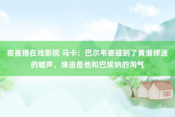 夜夜撸在线影院 马卡：巴尔韦德碰到了黄潜球迷的嘘声，缘由是他和巴埃纳的淘气