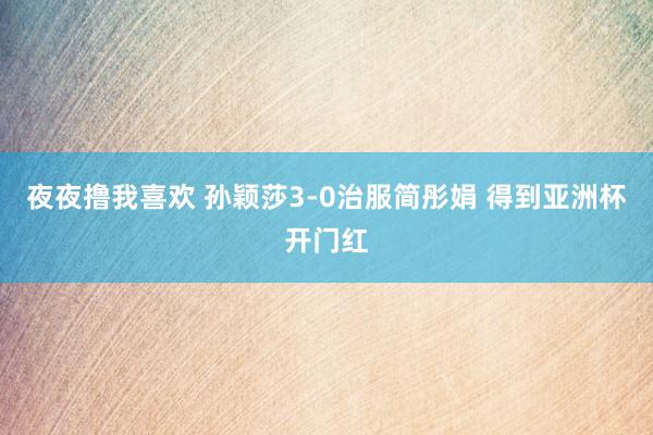 夜夜撸我喜欢 孙颖莎3-0治服简彤娟 得到亚洲杯开门红