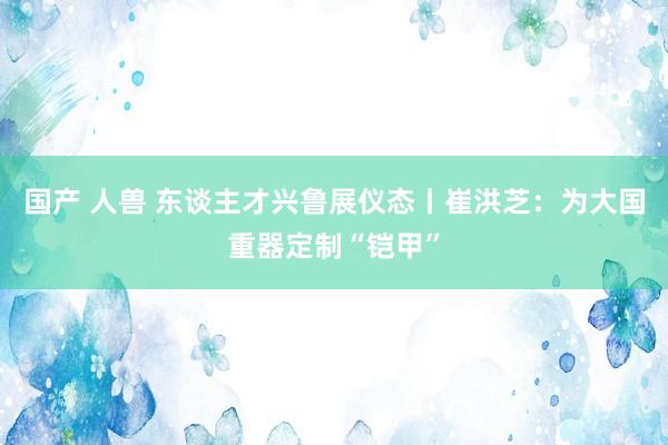 国产 人兽 东谈主才兴鲁展仪态丨崔洪芝：为大国重器定制“铠甲”