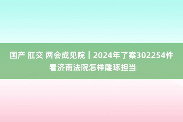 国产 肛交 两会成见院｜2024年了案302254件 看济南法院怎样雕琢担当