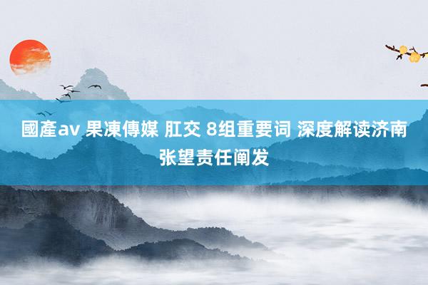 國產av 果凍傳媒 肛交 8组重要词 深度解读济南张望责任阐发