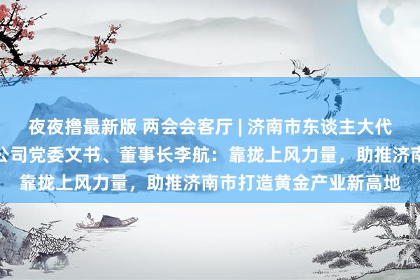 夜夜撸最新版 两会会客厅 | 济南市东谈主大代表，山东黄金集团有限公司党委文书、董事长李航：靠拢上风力量，助推济南市打造黄金产业新高地