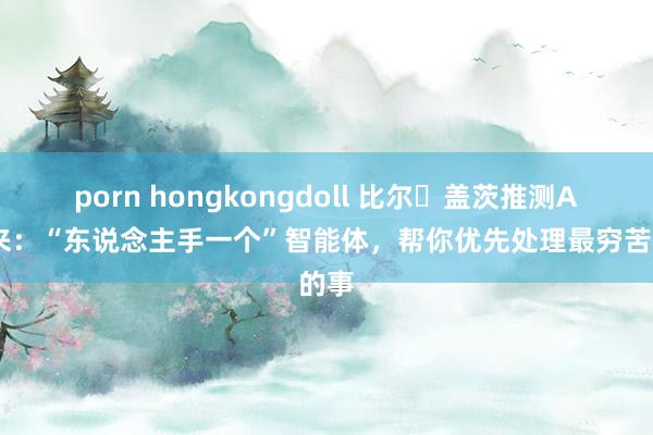 porn hongkongdoll 比尔・盖茨推测AI将来：“东说念主手一个”智能体，帮你优先处理最穷苦的事