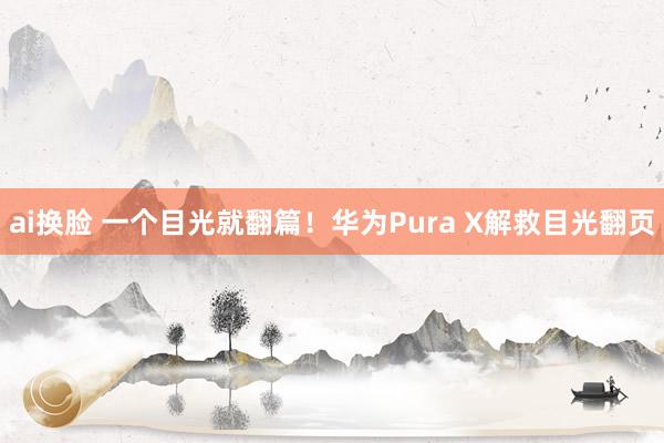 ai换脸 一个目光就翻篇！华为Pura X解救目光翻页