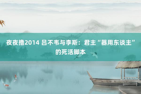 夜夜撸2014 吕不韦与李斯：君主“器用东谈主”的死活脚本