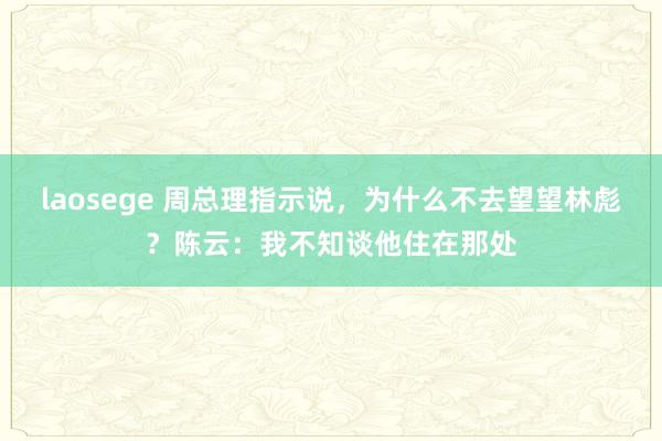 laosege 周总理指示说，为什么不去望望林彪？陈云：我不知谈他住在那处