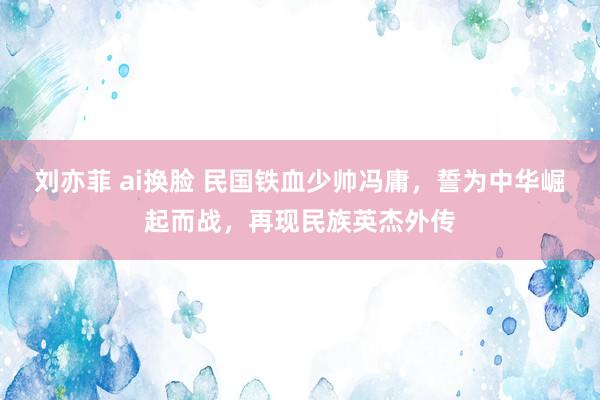 刘亦菲 ai换脸 民国铁血少帅冯庸，誓为中华崛起而战，再现民族英杰外传