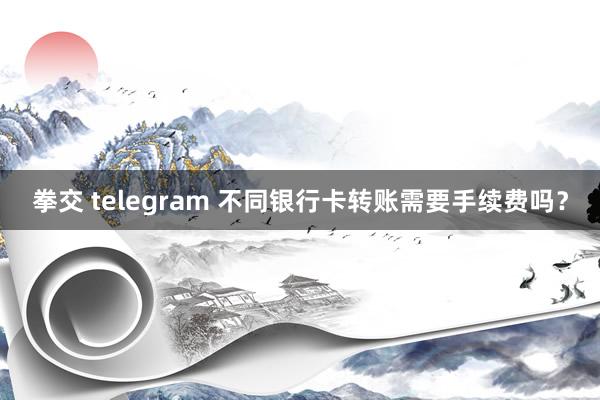 拳交 telegram 不同银行卡转账需要手续费吗？