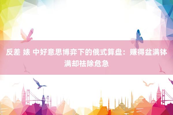 反差 婊 中好意思博弈下的俄式算盘：赚得盆满钵满却祛除危急