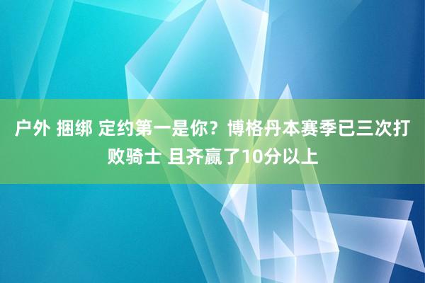 户外 捆绑 定约第一是你？博格丹本赛季已三次打败骑士 且齐赢了10分以上