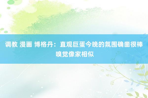 调教 漫画 博格丹：直观巨蛋今晚的氛围确凿很棒 嗅觉像家相似