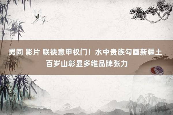 男同 影片 联袂意甲权门！水中贵族勾画新疆土 百岁山彰显多维品牌张力
