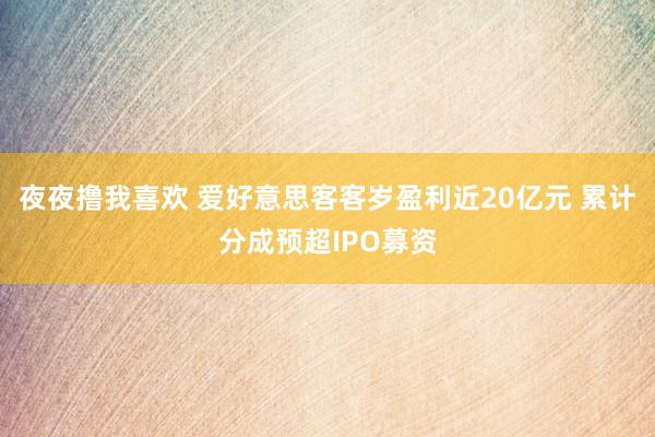 夜夜撸我喜欢 爱好意思客客岁盈利近20亿元 累计分成预超IPO募资