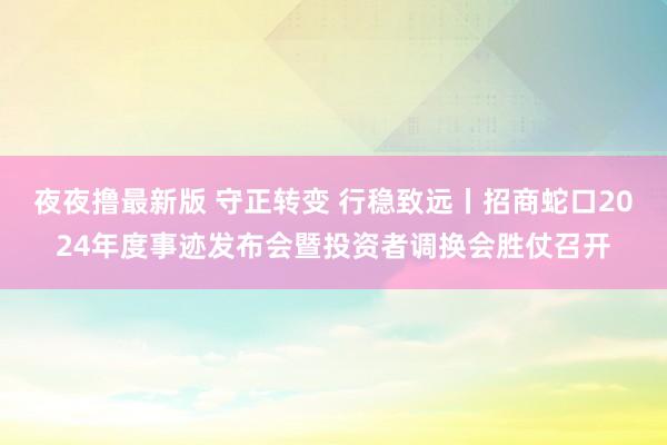 夜夜撸最新版 守正转变 行稳致远丨招商蛇口2024年度事迹发布会暨投资者调换会胜仗召开