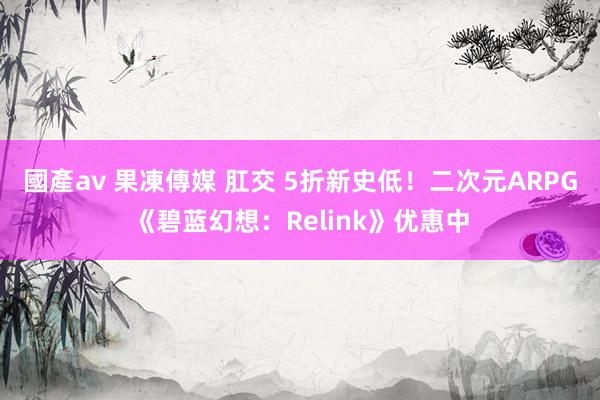 國產av 果凍傳媒 肛交 5折新史低！二次元ARPG《碧蓝幻想：Relink》优惠中