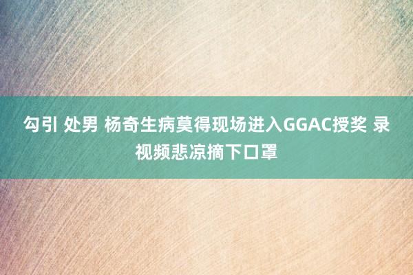 勾引 处男 杨奇生病莫得现场进入GGAC授奖 录视频悲凉摘下口罩
