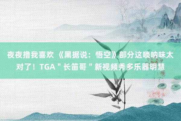夜夜撸我喜欢 《黑据说：悟空》部分这唢呐味太对了！TGA＂长笛哥＂新视频秀多乐器明慧