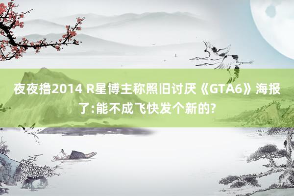 夜夜撸2014 R星博主称照旧讨厌《GTA6》海报了:能不成飞快发个新的?