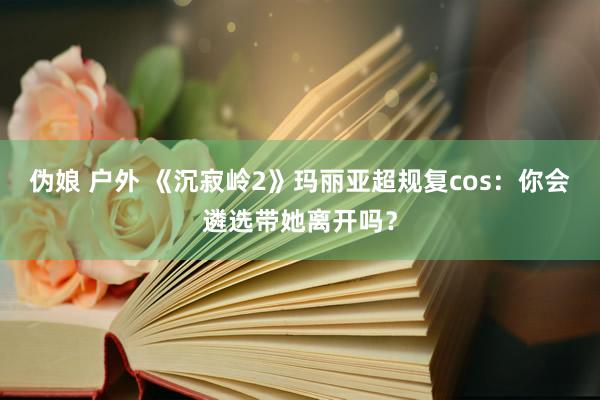 伪娘 户外 《沉寂岭2》玛丽亚超规复cos：你会遴选带她离开吗？