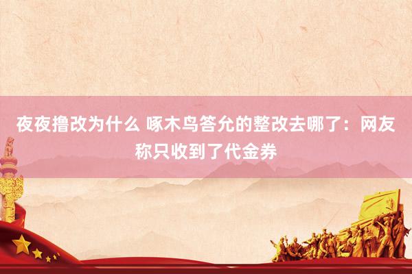 夜夜撸改为什么 啄木鸟答允的整改去哪了：网友称只收到了代金券