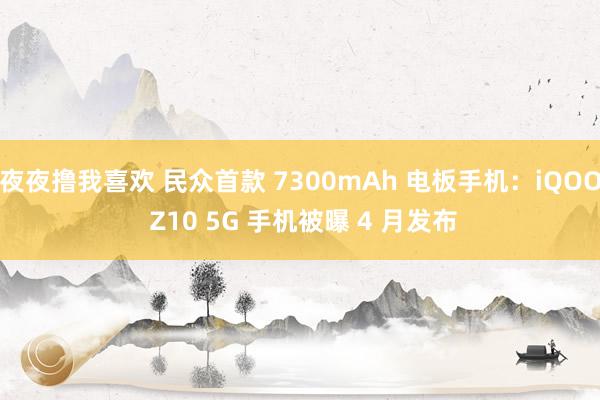 夜夜撸我喜欢 民众首款 7300mAh 电板手机：iQOO Z10 5G 手机被曝 4 月发布