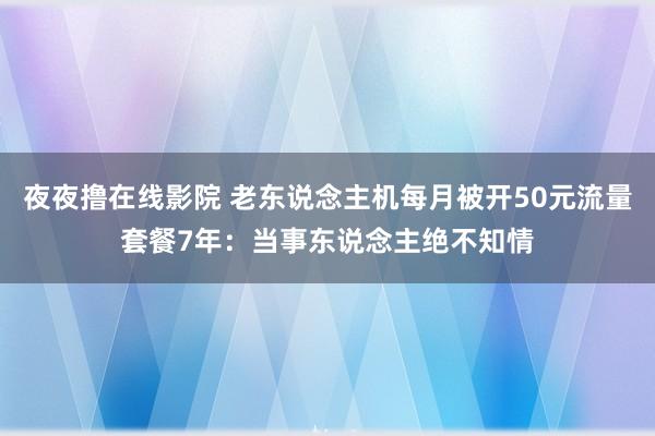 夜夜撸在线影院 老东说念主机每月被开50元流量套餐7年：当事东说念主绝不知情
