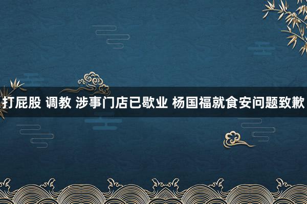 打屁股 调教 涉事门店已歇业 杨国福就食安问题致歉