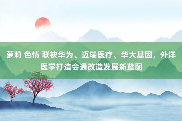 萝莉 色情 联袂华为、迈瑞医疗、华大基因，外洋医学打造会通改造发展新蓝图