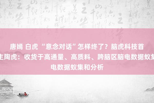 唐嫣 白虎 “意念对话”怎样终了？脑虎科技首创东谈主陶虎：收货于高通量、高质料、跨脑区脑电数据蚁集和分析