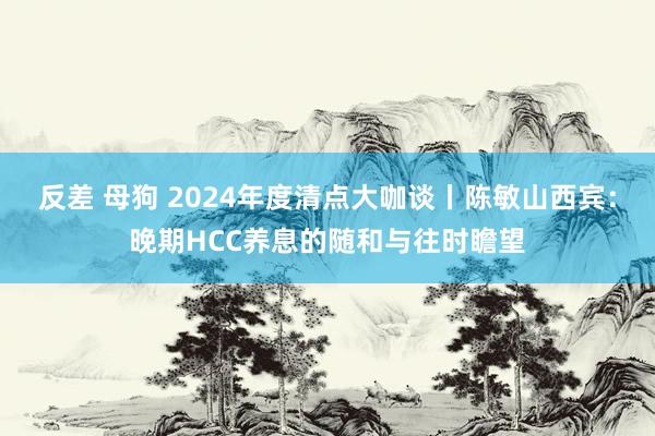 反差 母狗 2024年度清点大咖谈丨陈敏山西宾：晚期HCC养息的随和与往时瞻望