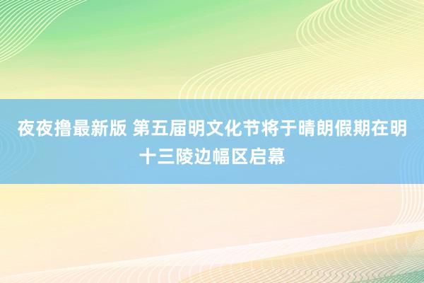 夜夜撸最新版 第五届明文化节将于晴朗假期在明十三陵边幅区启幕