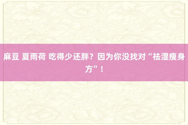 麻豆 夏雨荷 吃得少还胖？因为你没找对“祛湿瘦身方”！