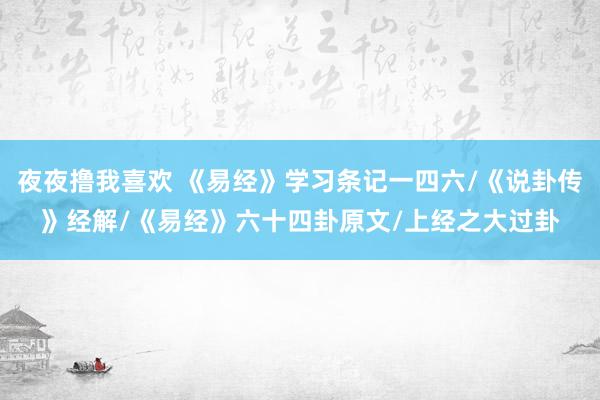 夜夜撸我喜欢 《易经》学习条记一四六/《说卦传》经解/《易经》六十四卦原文/上经之大过卦